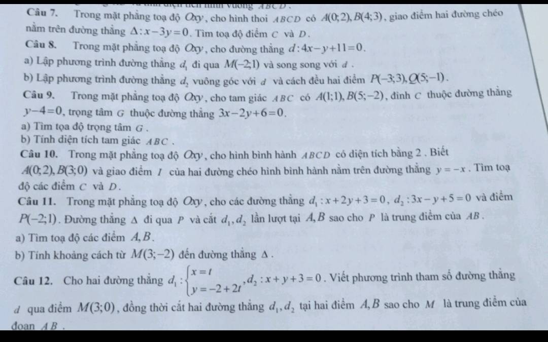 iìh vương ABCD
Câu 7. Trong mặt phẳng toạ độ Oxy, cho hình thoi ABCD có A(0;2),B(4;3) , giao điểm hai đường chéo
nằm trên đường thằng △ :x-3y=0 Tìm toạ độ điểm C và D .
Câu 8. Trong mặt phẳng toạ độ Oxy , cho đường thẳng d:4x-y+11=0.
a) Lập phương trình đường thẳng d_1 đi qua M(-2;1) và song song với đ .
b) Lập phương trình đường thẳng d_2 vuông góc với đ và cách đều hai điểm P(-3;3),Q(5;-1).
Câu 9. Trong mặt phẳng toạ độ Qxy, cho tam giác ABC có A(1;1),B(5;-2) , đình C thuộc đường thẳng
y-4=0 , trọng tâm G thuộc đường thẳng 3x-2y+6=0.
a) Tìm tọa độ trọng tâm G .
b) Tính diện tích tam giác ABC .
Câu 10. Trong mặt phẳng toạ độ Oxy, cho hình bình hành ABCD có diện tích bằng 2 . Biết
A(0;2),B(3;0) và giao điểm / của hai đường chéo hình bình hành nằm trên đường thẳng y=-x. Tìm toạ
độ các điểm C và D.
Câu 11. Trong mặt phẳng toạ độ Oxy, cho các đường thẳng d_1:x+2y+3=0,d_2:3x-y+5=0 và điểm
P(-2;1). Đường thắng △ di qua P và cắt d_1,d_2 lần lượt tại A, B sao cho P là trung điểm của AB .
a) Tìm toạ độ các điểm A, B .
b) Tính khoảng cách từ M(3;-2) đến đường thẳng A .
Câu 12. Cho hai đường thắng d_1:beginarrayl x=t y=-2+2tendarray. ,d_2:x+y+3=0. Viết phương trình tham số đường thẳng
dqua điểm M(3;0) , đồng thời cắt hai đường thắng d_1,d_2 tại hai điểm A, B sao cho M là trung điểm của
doan A B .