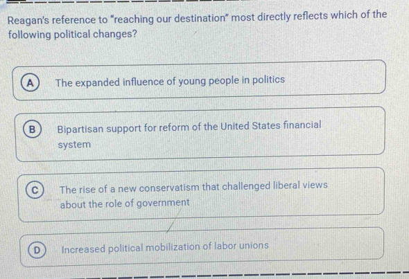 Reagan's reference to “reaching our destination” most directly reflects which of the
following political changes?
A The expanded influence of young people in politics
B Bipartisan support for reform of the United States financial
system
C The rise of a new conservatism that challenged liberal views
about the role of government
D Increased political mobilization of labor unions