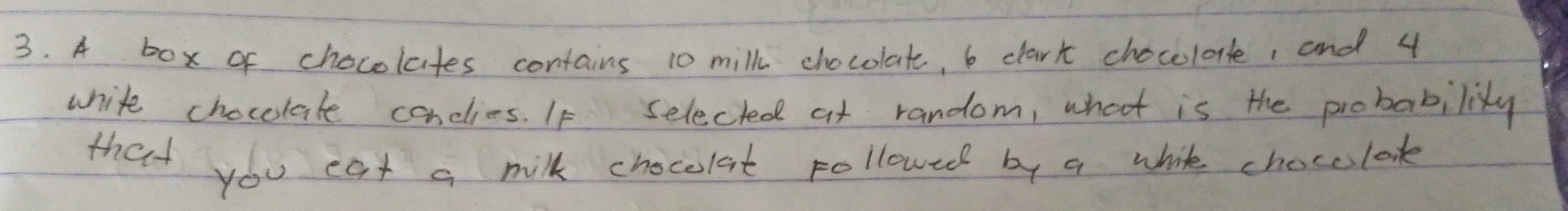 A box of chocolates contains 10 milk chocolat, 6 dark chocelole, and 4
white chocelate conclies. If selected at random, what is the probabilisty 
that you eat a milk chocolat pollowed by a while chocelook