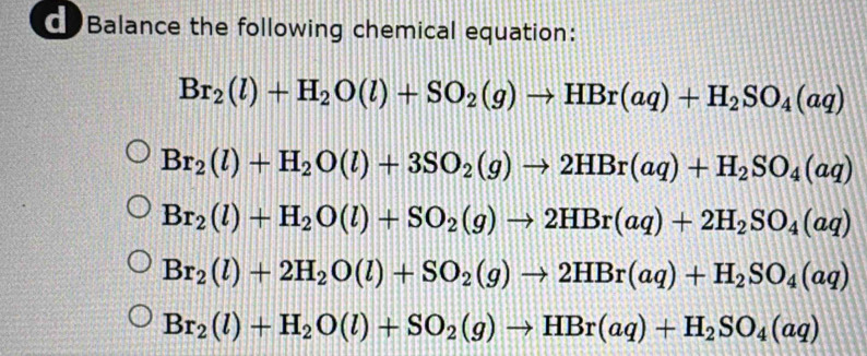 Balance the following chemical equation:
Br_2(l)+H_2O(l)+SO_2(g)to HBr(aq)+H_2SO_4(aq)
Br_2(l)+H_2O(l)+3SO_2(g)to 2HBr(aq)+H_2SO_4(aq)
Br_2(l)+H_2O(l)+SO_2(g)to 2HBr(aq)+2H_2SO_4(aq)
Br_2(l)+2H_2O(l)+SO_2(g)to 2HBr(aq)+H_2SO_4(aq)
Br_2(l)+H_2O(l)+SO_2(g)to HBr(aq)+H_2SO_4(aq)