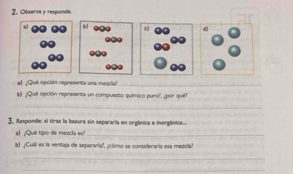 Observa y responde. 
a) ¿Qué opción representa una mezcla?_ 
b) ¿Qué opción representa un compuesto químico puro?, ¿por qué? 
_ 
3. Responde: si tiras la basura sin separarla en orgánica e inorgánica... 
a)¿Qué tipo de mezcla es?_ 
b) ¿Cuál es la ventaja de separarla?, ¿cómo se consideraría esa mezcla? 
_ 
_