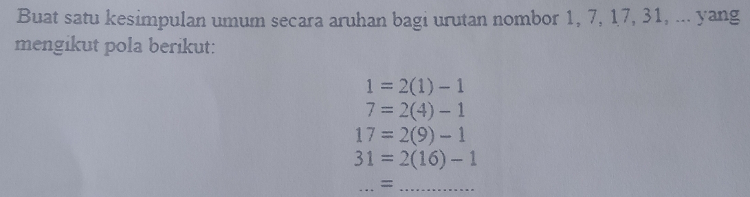 Buat satu kesimpulan umum secara aruhan bagi urutan nombor 1, 7, 17, 31, ... yang 
mengikut pola berikut:
1=2(1)-1
7=2(4)-1
17=2(9)-1
31=2(16)-1
_=;_