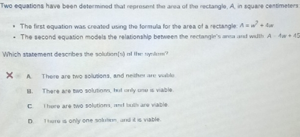 Two equations have been determined that represent the area of the rectangle, A, in square centimeters
The first equation was created using the formula for the area of a rectangle: A=w^7+4w
The second equation models the relationship between the rectangle's area and width A=4w+45
Which statement describes the solution(s) of the syslem?
A. There are two solutions, and neither are vable.
B. There are two solutions, but only one is viable.
C. I here are two solutions, and buth are viable.
D. T here is only one solution, and it is viable.