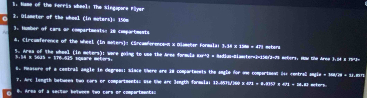Name of the Ferris wheel: The Singapore Flyer 
0 2. Diameter of the wheel (in meters): 150m
3. Number of cars or compartments: 28 compartments 
A 
4. Circumference of the wheel (in meters): Circumference=π x Diameter Formula: 3.14* 150=471 meters
5. Area of the wheel (in meters): Were going to use the Area formula πxr^2 = Radius-Diame er=2=150 2=75 meters. Now the Area 3.14 x 75^2-
3.14 x 5625 = 176.625 square meters. 
6. Measure of a central angle in degrees: Since there are 28 compartments the angle for one compartment is: central angl e=360/28=12.8571
7. Arc length between two cars or compartments: Use the arc length formula: 12.8571/360 x 471=0.0357* 471=16.82 meters. 
o 8. Area of a sector between two cars or compartments: