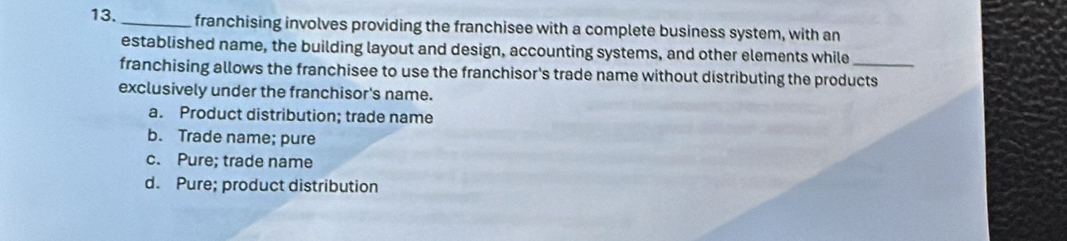 franchising involves providing the franchisee with a complete business system, with an
established name, the building layout and design, accounting systems, and other elements while
franchising allows the franchisee to use the franchisor's trade name without distributing the products
exclusively under the franchisor's name.
a. Product distribution; trade name
b. Trade name; pure
c. Pure; trade name
d. Pure; product distribution