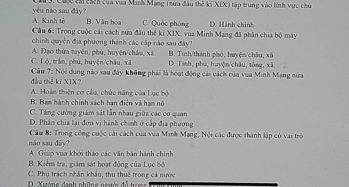 Ca 3: Cuộc cái cách của vua Minh Mạng (nửa đầu thể ki XIX) tập trung vào lĩnh vực chủ
yếu nào sau đây?
A. Kinh tế B. Văn hóa C. Quốc phóng D. Hành chính
Câu 6: Trong cuộc cải cách nửa đầu thể kỉ XIX, vua Minh Mạng đã phân chia bộ máy
chính quyền địa phương thành các cấp nào sau đây?
A. Đạo thừa tuyên, phủ, huyện/châu, xã. B. Tỉnh/thành phố, huyện/châu, xã
C. Lộ, trấn, phủ, huyện/châu, xã D. Tinh, phủ, huyện/châu, tổng, xã.
Câu 7: Nội dung nào sau đây không phải là hoạt động cải cách của vua Minh Mạng nửa
đầu thế kỉ XIX?
A. Hoàn thiện cơ cấu, chức năng của Lục bộ
B. Ban hành chính sách hạn điền và hạn nô
C. Tăng cường giám sát lẫn nhau giữa các cơ quan
D. Phân chia lại đơn vị hành chính ở cấp địa phương
Câu 8: Trong công cuộc cải cách của vua Minh Mạng, Nội các được thành lập có vai trò
nào sau đây?
A. Giúp vua khởi thảo các văn bản hành chính
B. Kiểm tra, giám sát hoạt động của Lục bộ
C. Phụ trách nhân khẩu, thu thuế trong cả nước
D. Xướng danh những người đỗ trong