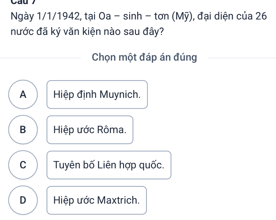 Ngày 1/1/1942, tại 0a - sin h-tan (Moverline y) , đại diện của 26
nước đã ký văn kiện nào sau đây?
Chọn một đáp án đúng
A Hiệp định Muynich.
B Hiệp ước Rôma.
C Tuyên bố Liên hợp quốc.
D Hiệp ước Maxtrich.