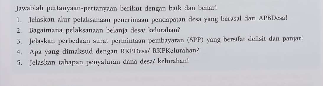 Jawablah pertanyaan-pertanyaan berikut dengan baik dan benar! 
1. Jelaskan alur pelaksanaan penerimaan pendapatan desa yang berasal dari APBDesa! 
2. Bagaimana pelaksanaan belanja desa/ kelurahan? 
3. Jelaskan perbedaan surat permintaan pembayaran (SPP) yang bersifat defisit dan panjar! 
4. Apa yang dimaksud dengan RKPDesa/ RKPKelurahan? 
5. Jelaskan tahapan penyaluran dana desa/ kelurahan!