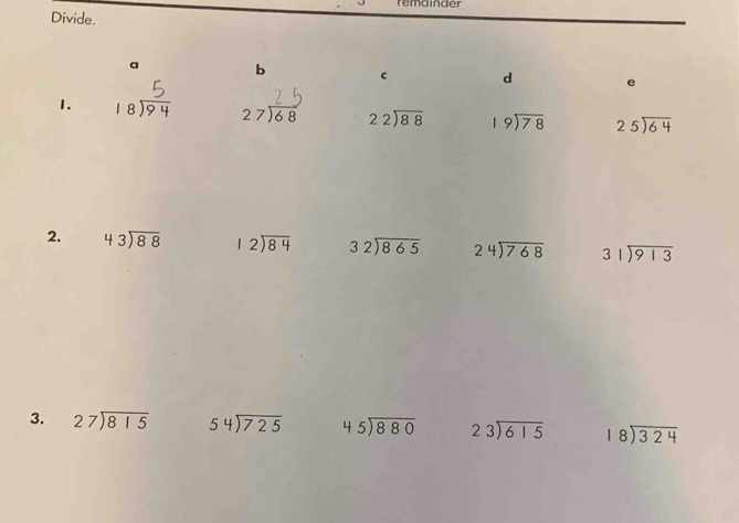 remainder
Divide.
a b c d e
1. 18 27) 68 beginarrayr 22encloselongdiv 88endarray beginarrayr 19encloselongdiv 78endarray beginarrayr 25encloselongdiv 64endarray
2. beginarrayr 43encloselongdiv 88endarray beginarrayr 12encloselongdiv 84endarray beginarrayr 32encloselongdiv 865endarray beginarrayr 24encloselongdiv 768endarray beginarrayr 31encloselongdiv 913endarray
3. beginarrayr 27encloselongdiv 815endarray 54encloselongdiv 725 beginarrayr 45encloselongdiv 880endarray beginarrayr 23encloselongdiv 615endarray beginarrayr 18encloselongdiv 324endarray