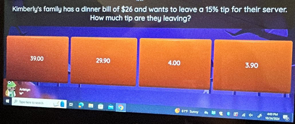 Kimberly's family has a dinner bill of $26 and wants to leave a 15% tip for their server.
How much tip are they leaving?
39.00 29.90
4.00 3.90
Anistyn
P Type here to search
61ºF Sun
10/24/202