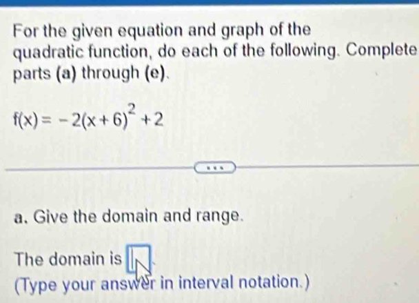 For the given equation and graph of the 
quadratic function, do each of the following. Complete 
parts (a) through (e).
f(x)=-2(x+6)^2+2
a. Give the domain and range. 
The domain is 
(Type your answer in interval notation.)