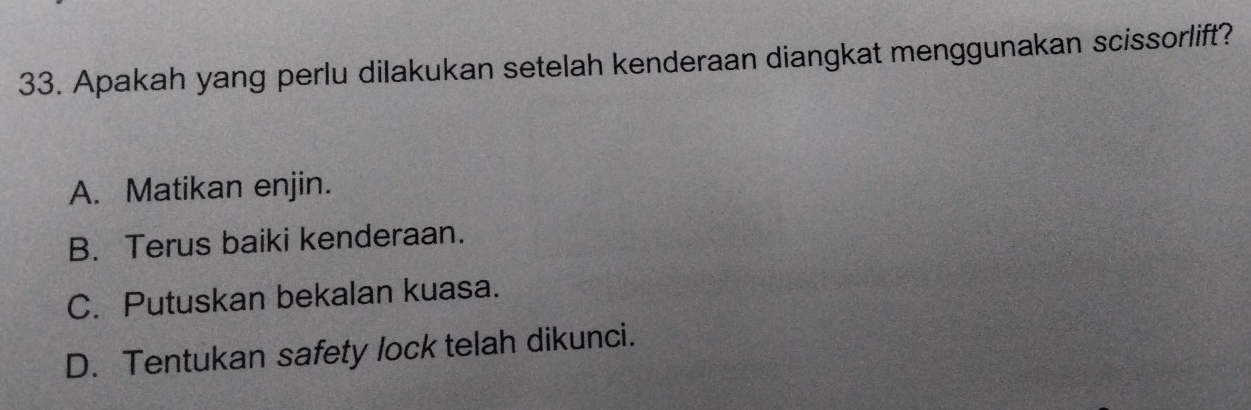 Apakah yang perlu dilakukan setelah kenderaan diangkat menggunakan scissorlift?
A. Matikan enjin.
B. Terus baiki kenderaan.
C. Putuskan bekalan kuasa.
D. Tentukan safety lock telah dikunci.