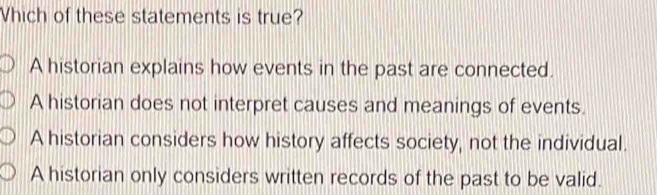 Vhich of these statements is true?
A historian explains how events in the past are connected.
A historian does not interpret causes and meanings of events.
A historian considers how history affects society, not the individual.
A historian only considers written records of the past to be valid.