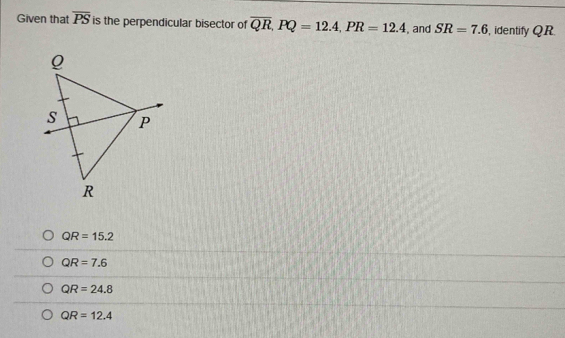 Given that overline PS is the perpendicular bisector of overline QR, PQ=12.4, PR=12.4 , and SR=7.6 , identify QR
QR=15.2
QR=7.6
QR=24.8
QR=12.4