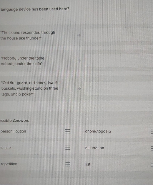 language device has been used here?
"The sound resounded through
the house like thunder."
"Nobody under the table,
nobody under the sofa"
"Old fire-guard, old shoes, two fish-
baskets, washing-stand on three
legs, and a poker."
ssible Answers
personification onomatopoeia
simile alliteration
repetition list -