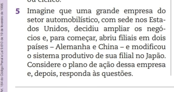 Imagine que uma grande empresa do 
setor automobilístico, com sede nos Esta- 
dos Unidos, decidiu ampliar os negó- 
2 países - Alemanha e China - e modificou 
cios e, para começar, abriu filiais em dois 
o sistema produtivo de sua filial no Japão. 
Considere o plano de ação dessa empresa 
e, depois, responda às questões.