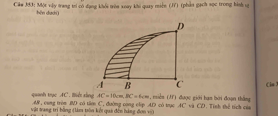 Một vậy trang trí có dạng khối tròn xoay khi quay miền (H) (phần gạch sọc trong hình về 
bên dưới) 
D
C
A B Câu 3 
quanh trục AC. Biết rằng AC=10cm, BC=6cm , miền (H) được giới hạn bởi đoạn thắng
AB, cung tròn BD có tâm C, đường cong elip AD có trục AC và CD. Tính thể tích của 
vật trang trí bằng (làm tròn kết quả đến hàng đơn vị)