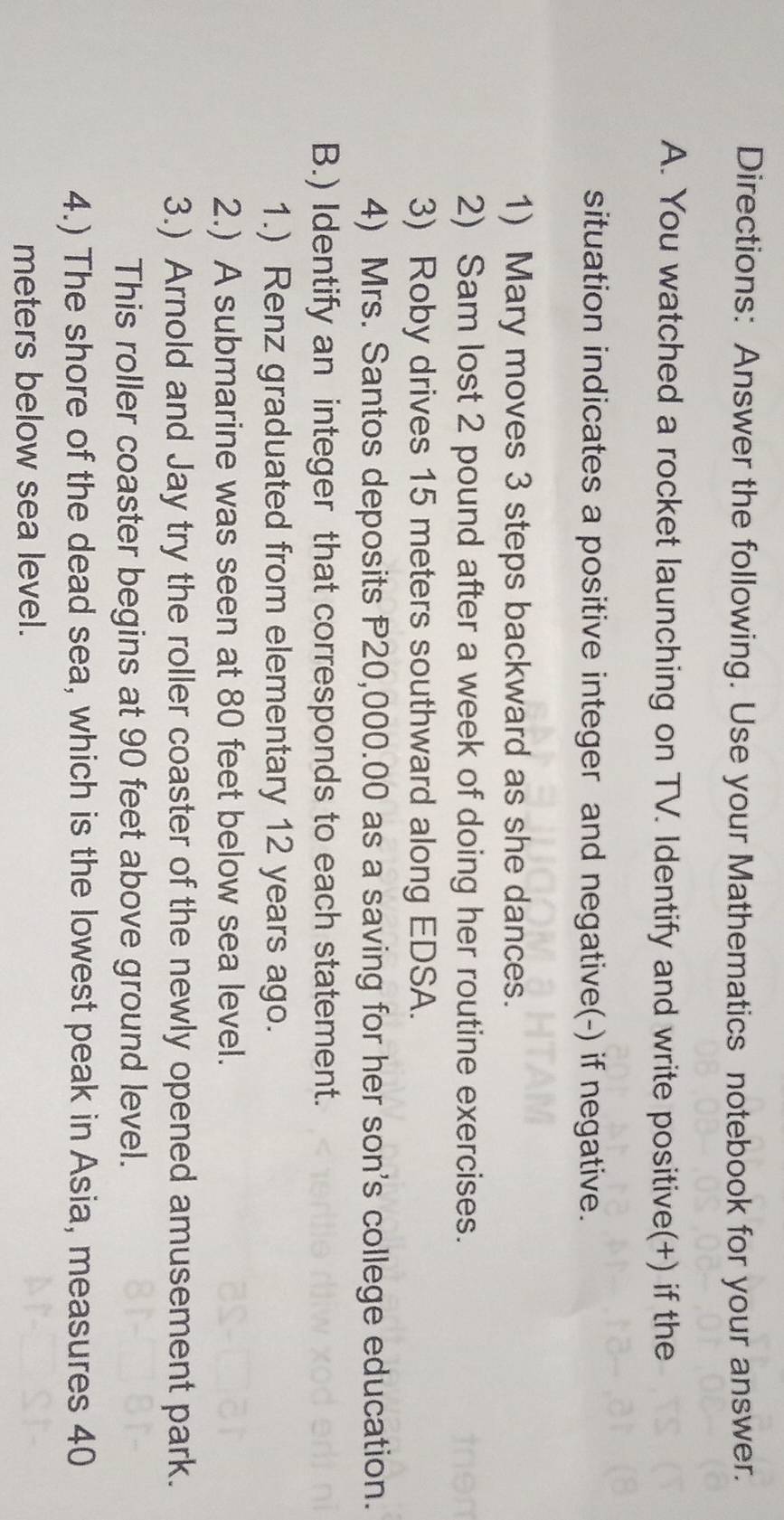 Directions: Answer the following. Use your Mathematics notebook for your answer. 
A. You watched a rocket launching on TV. Identify and write positive(+) if the 
situation indicates a positive integer and negative(-) if negative. 
1) Mary moves 3 steps backward as she dances. 
2) Sam lost 2 pound after a week of doing her routine exercises. 
3) Roby drives 15 meters southward along EDSA. 
4) Mrs. Santos deposits P20,000.00 as a saving for her son's college education. 
B.) Identify an integer that corresponds to each statement. 
1.) Renz graduated from elementary 12 years ago. 
2.) A submarine was seen at 80 feet below sea level. 
3.) Arnold and Jay try the roller coaster of the newly opened amusement park. 
This roller coaster begins at 90 feet above ground level. 
4.) The shore of the dead sea, which is the lowest peak in Asia, measures 40
meters below sea level.