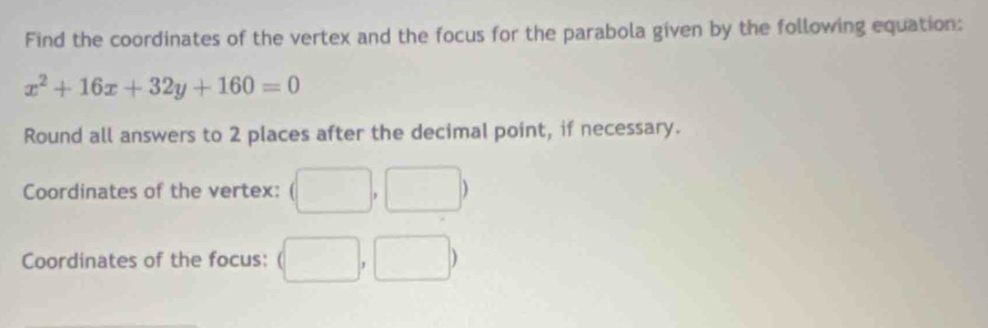 Find the coordinates of the vertex and the focus for the parabola given by the following equation:
x^2+16x+32y+160=0
Round all answers to 2 places after the decimal point, if necessary. 
Coordinates of the vertex: (□ ,□ )
Coordinates of the focus: (□ ,□ )