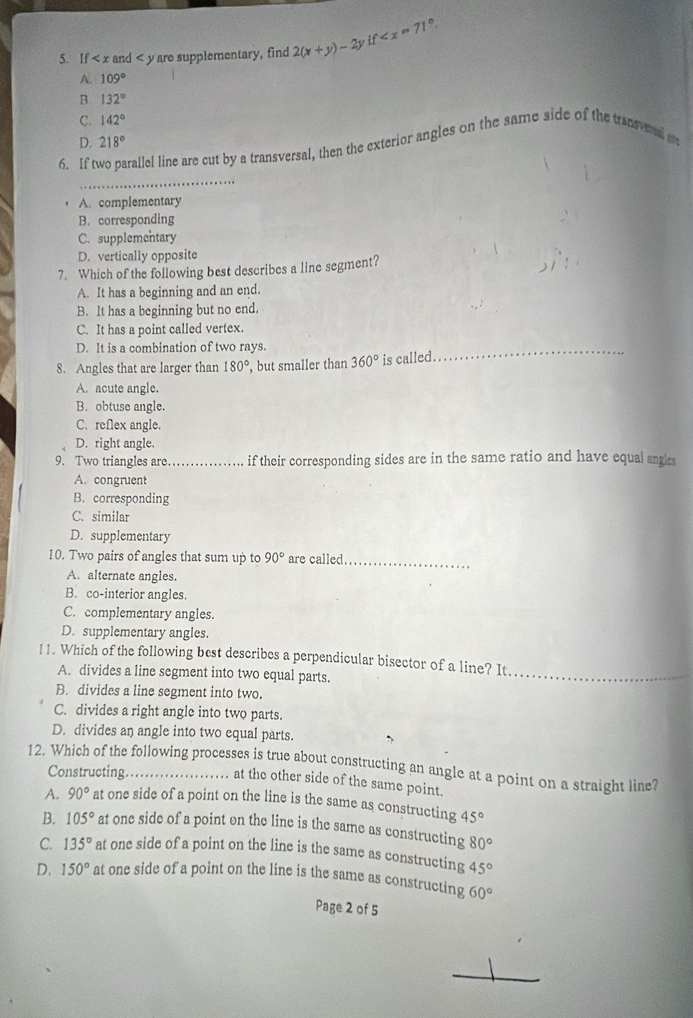 if
5. If < x and < y are supplementary, find  2(x+y)-2y
A. 109°
B 132°
C. 142°
D. 218°
6. If t rallel line are cut by a transversal, then the exterior angles on the same side of the transvnal 
_
A. complementary
B. corresponding
C. supplementary
D. vertically opposite
7. Which of the following best describes a line segment?
A. It has a beginning and an end.
B. It has a beginning but no end.
C. It has a point called vertex.
D. It is a combination of two rays.
8. Angles that are larger than 180° , but smaller than 360° is called.
_
A. acute angle.
B. obtuse angle.
C. reflex angle.
D. right angle.
9、 Two triangles are._ if their corresponding sides are in the same ratio and have equal angls
A. congruent
B. corresponding
C. similar
D. supplementary
10. Two pairs of angles that sum up to 90° are called_
A. alternate angles.
B. co-interior angles.
C. complementary angles.
D. supplementary angles.
11. Which of the following best describes a perpendicular bisector of a line? It._
A. divides a line segment into two equal parts.
B. divides a line segment into two.
C. divides a right angle into two parts.
D. divides an angle into two equal parts.
12. Which of the following processes is true about constructing an angle at a point on a straight line?
Constructing
at the other side of the same point.
A. 90° at one side of a point on the line is the same as constructing 45°
B. 105° at one side of a point on the line is the same as constructing 80°
C. 135° at one side of a point on the line is the same as constructing 45°
D. 150° at one side of a point on the line is the same as constructing 60°
Page 2 of 5