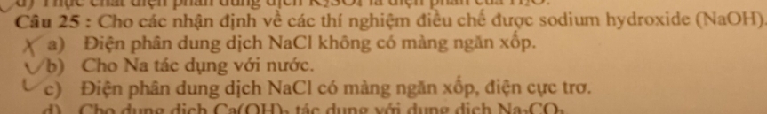 mhục chr açn phan đang địen r 
Câu 25 : Cho các nhận định về các thí nghiệm điều chế được sodium hydroxide (NaOH) 
a) Điện phân dung dịch NaCl không có màng ngăn xốp. 
b) Cho Na tác dụng với nước. 
c) Điện phân dung dịch NaCl có màng ngăn xốp, điện cực trơ. 
d) Cho dụng dịch Ca(OH), tác dụng với dụng dịch Na₃CO,