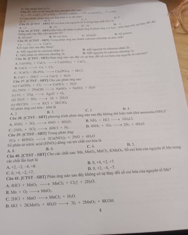 D. Sân phẩm khở là Fe.
Câu 32. Cho sơ đổ chuyền hóa nitrogen như sau
Có bao nhiều phân ứng oxi hóa khử ở sơ đồ trên? N_2to NOto NOto NO_2to NO_2to HNO,xrightarrow H∈fty Cto Cu(NO_3),xrightarrow Cto NO_1 D. 2
B. 4
Câu 33. [CTST - SBT] Số oxi hóa của nguyên tử S trong hợp chất C. 3 SO_2 1
A. + 2. B. +4, C. +6. D. -1
lượng nào sau đây của nguyên từ?  SBTI Đầu hiệu để nhận ra phân ứng là phân ứng oxi hóa - khứ dựa trên sự thay đổi đại
Câu 34. |CI>1-
A. Sở mol B. Số oxi hóa. C. Số khối.
Câu 35. |CTST· SBT| Trong phân ứng tạo thành calcium chloride từ đơn chất: D. Số proton.
Ca+Cl_2to CaCl_2
Kết luận nào sau đây đúng?
A. Mỗi nguyên tứ calcium nhận 2e. B. mỗi nguyên tứ chlorine nhận 2c.
C. Mỗi phân tử chlorine nhường 2e. D. Mỗi nguyên từ caleium nhường 2e.
Câu 36. | |CTST-SBT| # Phân ứng nào sau đãy có sự thay đổi số oxi hóa của nguyên tổ calcium?
A. Ca(OH)_2+CuCl_2to Cu(OH)_2downarrow +CaCl_2.
B. CaCl_2to Ca+Cl_2.
C. 3CaCl_2+2K_3PO_4to Ca_3(PO_4)_2+6KCl.
D. CaO+2HClto CaCl_2+H_2O.
Câu 37.[CTST-SBT]Ch Cho các phản ứng sau:
(a) Ca(OH)_2+Cl_2to CaOCl_2+H_2O
(b) 2NO_2+2NaOHto NaNO_3+NaNO_2+H_2O
(c) O_3+2Agto Ag_2O+O_2
(d) 2H_2S+SO_2to 3S+2H_2O
(e) 4KClO_3to KCl+3KClO_4
hirla
Số phân ứng oxi hóa - khử l
A. 2. B. 3. C. 5. D. 4.
Câu 38. [CTST-SBT]p phương trình phản ứng nào sau đây không thể hiện tính khữ ammonia (NH_3)
A. 4NH_3+5O_2to 4NO+6H_2O. B. NH_3+HClto NH_4Cl.
C. 2NH_3+3Cl_2to 6HCl+N_2. D. 4NH_3+3O_2to 2N_2+6H_2O
Câu 39. [CT: 3Cu+8HNO_3to 3Cu(NO_3)_2+2NO+4H_2O^-ST-SBT] Trong phản ứng:
Số phân tử nitric acid (HNO_3) đóng vai trò chất oxi hóa là
A. 8. B. 6. C. 4.
D. 2.
Câu 40. [CTST - SBT] Cho các chất sau: Mn,MnO_2,MnCl_2. .KMnO_4. Số oxi hóa của nguyên tố Mn trong
các chất lần luợt là
B. 0,+4,+2, +7.
A. +2, −2, −4, +8.
D. 0.+2,-4
C. 0, +4, −2, +7. 4, −7.
Câu 41. [CTST - SBT] Phản ứng nào sau đây không có sự thay đồi số oxi hóa của nguyên tố Mn?
A. 4HCl+MnO_2to MnCl_2+Cl_2uparrow +2H_2O.
B. Mn+O_2to MnO_2.
C. 2HCl+MnOto MnCl_2+H_2O.
D. 6KI+2KMnO_4+4H_2Oto 3I_2+2MnO_2+8KOH.
8