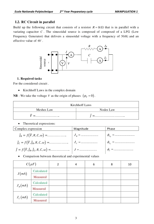 École Nationale Polytechnique 2^(nd) Year Preparatory cycle MANIPULATION 1
I.2. RC Circuit in parallel
Build up the following circuit that consists of a resistor R=1kOmega that is in parallel with a
variating capacitor C . The sinusoidal source is composed of composed of a LFG (Low
Frequency Generator) that delivers a sinusoidal voltage with a frequency of 50H and an
effective value of 6V .
1. Required tasks
For the considered circuit .
Kirchhoff Laws in the complex domain
NB : We take the voltage V as the origin of phases (rho _V=0).
Theoretical expressions:
Complex expression Magnitude Phase
overline J_R=f(overline V,R,C,omega )=... J_8= _ phi _1,= _
J_C=f(P,J_R,R,C,omega )=... J_c= _ phi _A_r= _
overline J=f(overline V,overline J_R,overline J_C,overline omega )=. _ J= _ phi _j= _
Comparison between theoretical and experimental values
3