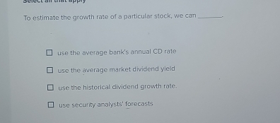 Sefect an und
To estimate the growth rate of a particular stock, we can _.
use the average bank's annual CD rate
use the average market dividend yield
use the historical dividend growth rate.
use security analysts' forecasts