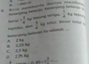 dan ii A.
B. Riria membantu ibunya membov
Keranjang belanja. Keranjang belanja
berisi 1 3/4 kg p n teri y  1/4 kg teptin
tapioka, dan  5/4 kg telur. Berat total 
keranjang belanja itu adalah
A. 2 kg
B. 2,25 kg
C. 2,5 kg
D. 2.75 kg
0.45* 1frac 2= _