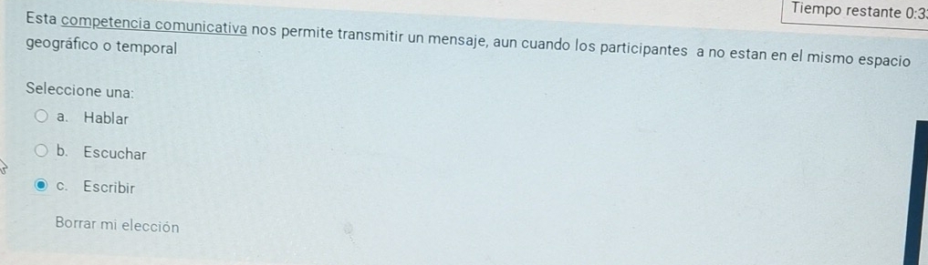 Tiempo restante 0:3
Esta competencia comunicativa nos permite transmitir un mensaje, aun cuando los participantes a no estan en el mismo espacio
geográfico o temporal
Seleccione una:
a、 Hablar
b. Escuchar
c. Escribir
Borrar mi elección