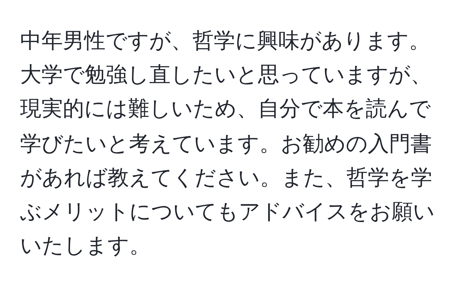 中年男性ですが、哲学に興味があります。大学で勉強し直したいと思っていますが、現実的には難しいため、自分で本を読んで学びたいと考えています。お勧めの入門書があれば教えてください。また、哲学を学ぶメリットについてもアドバイスをお願いいたします。