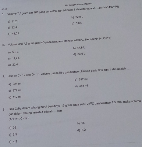 08.18 Mol dengan volume | Quizüzz
5. Volume 7,5 gram gas NO pada suhu 0°C dan tekanan 1 atmosfer adalah....(Ar N=14;O=16)
a) 11,2 L b) 22,0 L
d) 5,6 L
c) 22,4 L
e) 44,0 L
6. Volume dari 7,5 gram gas NO pada keadaan standar adalah... liter (Ar:N=14;O=16)
a) 5,6 L b) 44.8 L
d) 33,6 L
c) 11,2 L
e) 22,4 L
7、 Jika ArC=12 dan O=16 , volume dari 0,88 g gas karbon dioksida pada 0°C dan 1 atm adalah ....
b) 512 ml
a) 224 mi
c) 372 ml d) 448 mi
e) 112 ml
8. Gas C_2H_6 dalam tabung berat bersihnya 15 gram pada suhu 27°C dan tekanan 1,5 atm, maka volume
gas dalam tabung tersebut adalah..... liter
(ArH=1,C=12)
b) 16
a) 32
d) 8,2
c) 2,5
e) 4,3