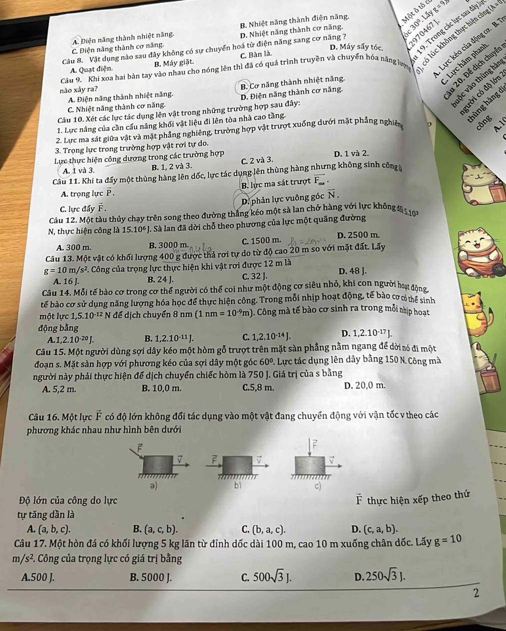 Một ô tô c

A. Điện năng thành nhiệt năng. B. Nhiệt năng thành điện năng. g=9,
D. Máy sấy tóc. 19. Trong các lực sau đây
(A=0)
2970467 J
C. Điện năng thành cơ năng. D. Nhiệt năng thành cơ năng.
6c30°.L5
Lực kéo của động cơ. B.
Câu 8. Vật dụng nào sau đây không có sự chuyển hoá từ điện năng sang cơ năng ?
Câu 9. Khi xoa hai bàn tay vào nhau cho nóng lên thì đã có quá trình truyền và chuyển hóa năng lược có lúc không thực hiện cí
Lực hãm phan'
A. Quạt điện. B. Máy giặt. C. Bàn là.
nào xảy ra?
B. Cơ năng thành nhiệt năng.
gười có độ lớn
A. Điện năng thành nhiệt năng.
D. Điện năng thành cơ năng.
u 20. Để dịch chuyển
hùng hàng d
C. Nhiệt năng thành cơ năng.
vộc vào thùng hàn
Câu 10. Xét các lực tác dụng lên vật trong những trường hợp sau đây:
1. Lực nâng của cần cấu nâng khối vật liệu đi lên tòa nhà cao tầng.
2. Lực ma sát giữa vật và mặt phẳng nghiêng, trường hợp vật trượt xuống dưới mặt phẳng nghiêm
công   
3. Trọng lực trong trường hợp vật rơi tự do.
Lực thực hiện công dương trong các trường hợp D. 1 và 2.
A. 1 và 3. B. 1, 2 và 3. C. 2 và 3.
Cầu 11. Khi ta đẩy một thùng hàng lên dốc, lực tác dụng lên thùng hàng nhưng không sinh công
A. trọng lực vector P. B. lực ma sát trượt vector F_ms.
D. phản lực vuông góc vector N.
C. lực đẩy vector F.
Câu 12. Một tàu thủy chạy trên song theo đường thắng kéo một sà lan chở hàng với lực không ( 5,10
N, thực hiện công là 15.10^6) T. Sà lan đã dời chỗ theo phương của lực một quãng đường
A. 300 m. B. 3000 m. C. 1500 m.
D. 2500 m.
Câu 13. Một vật có khối lượng 400 g được thả rơi tự do từ độ cao 20 m so với mặt đất. Lấy
g=10m/s^2 P. Công của trọng lực thực hiện khi vật rơi được 12 m là
A. 16 J. B. 24 J. C. 32 J. D. 48 J.
Câu 14. Mỗi tế bào cơ trong cơ thế người có thể coi như một động cơ siêu nhỏ, khi con người hoạt động
bế bào cơ sử dụng năng lượng hóa học để thực hiện công. Trong mỗi nhịp hoạt động, tế bào cơ có thế sinh
một lực 1,5.10^(-12) N để dịch chuyển 8 nm (1nm=10^(-9)m) ). Công mà tế bào cơ sinh ra trong mỗi nhịp hoạt
động bằng
A 1,2.10^(-20)J. B. 1,2.10^(-11)J. C. 1,2.10^(-14)J. D. 1,2.10^(-17)J.
Câu 15. Một người dùng sợi dây kéo một hòm gỗ trượt trên mặt sàn phẳng nằm ngang để dời nó đi một
đoạn s. Mặt sàn hợp với phương kéo của sợi dây một góc 60°. Lực tác dụng lên dây bằng 150 N. Công mà
người này phải thực hiện để dịch chuyển chiếc hòm là 750 J. Giá trị của s bằng
A. 5,2 m. B. 10,0 m. C.5,8 m. D. 20,0 m.
Câu 16. Một lực vector F có độ lớn không đối tác dụng vào một vật đang chuyển động với vận tốc v theo các
phương khác nhau như hình bên dưới
F
7 F 
a)
b)
c)
Độ lớn của công do lực vector F thực hiện xếp theo thứ
tự tăng dần là
A. (a,b,c). B. (a,c,b). C. (b,a,c). D. (c,a,b).
Câu 17. Một hòn đá có khối lượng 5 kg lăn từ đỉnh dốc dài 100 m, cao 10 m xuống chân dốc. Lấy g=10
m/s^2.. Công của trọng lực có giá trị bằng
A.500 J. B. 5000 J. C. 500sqrt(3)J. D. 250sqrt(3)J.
2