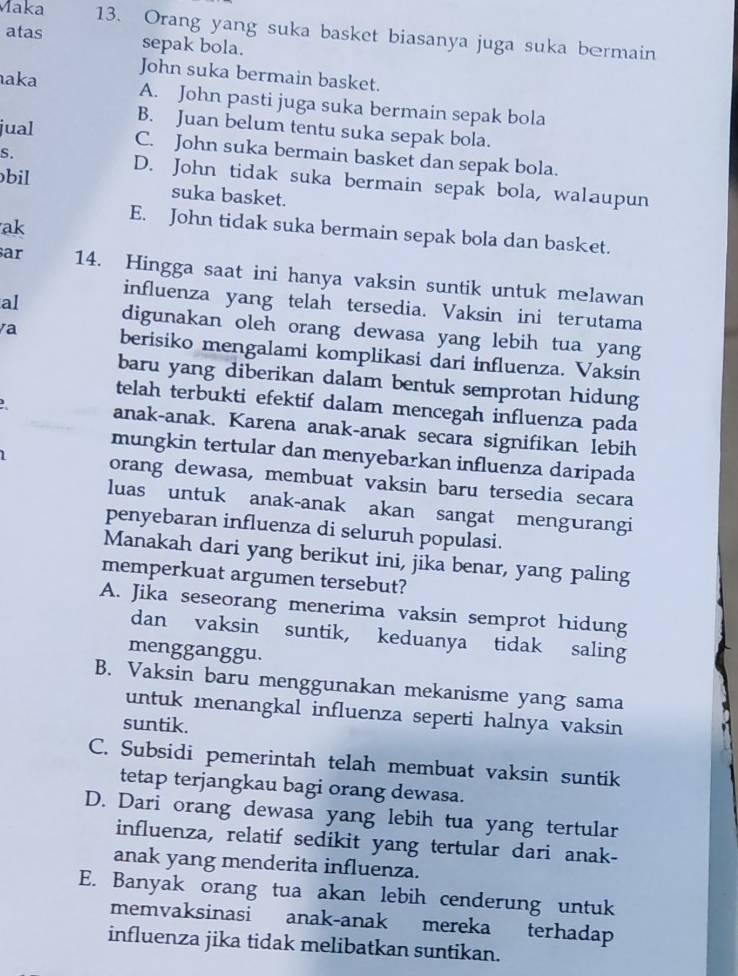 Maka 13. Orang yang suka basket biasanya juga suka bermain
atas sepak bola.
John suka bermain basket.
aka A. John pasti juga suka bermain sepak bola
jual
B. Juan belum tentu suka sepak bola.
C. John suka bermain basket dan sepak bola.
S. D. John tidak suka bermain sepak bola, walaupun
bil suka basket.
ak
E. John tidak suka bermain sepak bola dan basket.
ar 14. Hingga saat ini hanya vaksin suntik untuk melawan
influenza yang telah tersedia. Vaksin ini terutama
al digunakan oleh orang dewasa yang lebih tua yang
va berisiko mengalami komplikasi dari influenza. Vaksin
baru yang diberikan dalam bentuk semprotan hidung
telah terbukti efektif dalam mencegah influenza pada
anak-anak. Karena anak-anak secara signifikan lebih
mungkin tertular dan menyebarkan influenza daripada
1 orang dewasa, membuat vaksin baru tersedia secara
luas untuk anak-anak akan sangat mengurangi
penyebaran influenza di seluruh populasi.
Manakah dari yang berikut ini, jika benar, yang paling
memperkuat argumen tersebut?
A. Jika seseorang menerima vaksin semprot hidung
dan vaksin suntik, keduanya tidak saling
mengganggu.
B. Vaksin baru menggunakan mekanisme yang sama
untuk menangkal influenza seperti halnya vaksin
suntik.
C. Subsidi pemerintah telah membuat vaksin suntik
tetap terjangkau bagi orang dewasa.
D. Dari orang dewasa yang lebih tua yang tertular
influenza, relatif sedikit yang tertular dari anak-
anak yang menderita influenza.
E. Banyak orang tua akan lebih cenderung untuk
memvaksinasi anak-anak mereka terhadap
influenza jika tidak melibatkan suntikan.