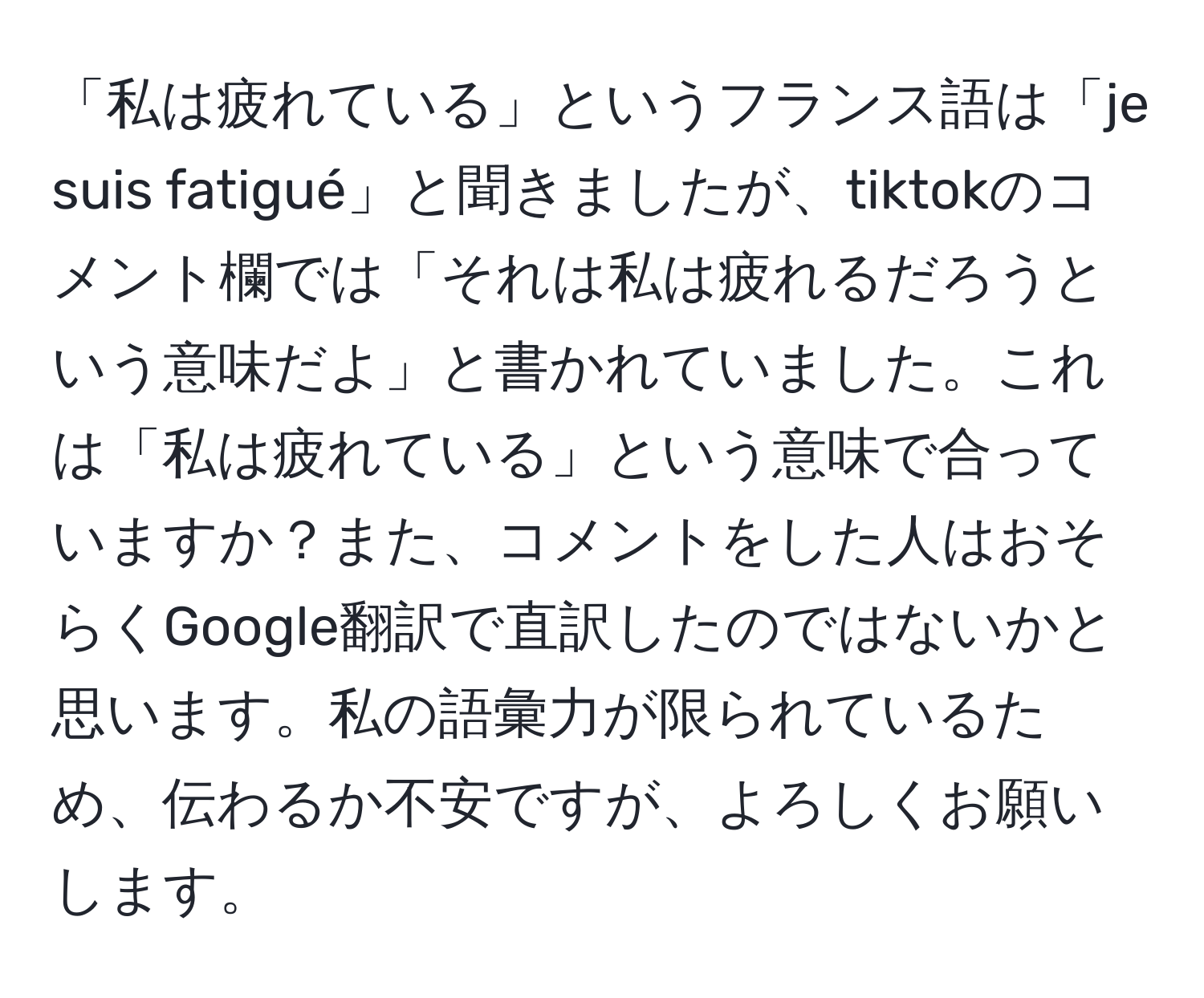 「私は疲れている」というフランス語は「je suis fatigué」と聞きましたが、tiktokのコメント欄では「それは私は疲れるだろうという意味だよ」と書かれていました。これは「私は疲れている」という意味で合っていますか？また、コメントをした人はおそらくGoogle翻訳で直訳したのではないかと思います。私の語彙力が限られているため、伝わるか不安ですが、よろしくお願いします。