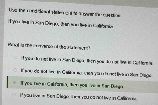 Use the conditional statement to answer the question.
If you live in San Diego, then you live in California.
What is the converse of the statement?
If you do not live in San Diego, then you do not live in California.
If you do not live in California, then you do not live in San Diego.
If you live in California, then you live in San Diego.
If you live in San Diego, then you do not live in California.