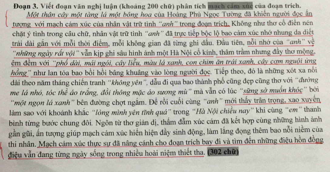 Đoạn 3. Viết đoạn văn nghị luận (khoảng 200 chữ) phân tích mạch cảm xúc của đoạn trích.
Một thân cây một tàng lá một bông hoa của Hoàng Phủ Ngọc Tường đã khiến người đọc ấn
tượng với mạch cảm xúc của nhân vật trữ tình “anh” trong đoạn trích. Không như thơ cổ điền nén
chặt ý tình trong câu chữ, nhân vật trữ tình “anh” đã trực tiếp bộc lộ bao cảm xúc nhớ nhung da diết
trải dài gắn với mỗi thời điểm, mỗi không gian đã từng ghi dấu. Đầu tiên, nỗi nhớ của “anh” về
'những ngày rất vội'' vẫn kịp ghi sâu hình ảnh một Hà Nội cổ kính, thâm trầm nhưng đầy thơ mộng,
êm đềm với “phố dài, mái ngói, cây liễu, màu lá xanh, con chim ăn trái xanh, cây cơm nguội ứng
hồng'' như lan tỏa bao bồi hồi bâng khuâng vào lòng người đọc. Tiếp theo, đó là những xót xa nối
dài theo năm tháng chiến tranh “không yên”, dẫu đi qua bao thành phố cũng đẹp cũng thơ với “đường
me lá nhỏ, tóc thể áo trắng, đồi thông mặc áo sương mù” mà vẫn có lúc “sững sở muốn khóc” bởi
“một ngọn lá xanh” bên đường chợt ngắm. Để rồi cuối cùng “anh” mới thấy trân trọng, xao xuyến
làm sao với khoảnh khắc “lòng mình yên tĩnh quá” trong “Hà Nội chiều nay” khi cùng “em” thanh
bình từng bước chung đôi. Ngôn từ thơ giản dị, thấm đẫm xúc cảm đã kết hợp cùng những hình ảnh
gần gũi, ấn tượng giúp mạch cảm xúc hiển hiện đầy sinh động, làm lắng đọng thêm bao nỗi niềm của
thi nhân. Mạch cảm xúc thực sự đã nâng cánh cho đoạn trích bay đi và tìm đến những điệu hồn đồng
điệu vẫn đang từng ngày sống trong nhiều hoài niệm thiết tha. (302 chữ)