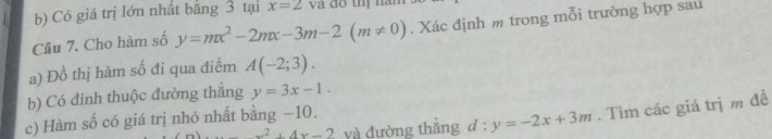 Có giá trị lớn nhất bằng 3 tại x=2 và đô thị năn 
Câu 7. Cho hàm số y=mx^2-2mx-3m-2(m!= 0). Xác định m trong mỗi trường hợp sau 
a) Đồ thị hàm số đi qua điềm A(-2;3). 
b) Có đinh thuộc đường thẳng y=3x-1.
x^2+4x-2 và đường thẳng d:y=-2x+3m. Tìm các giá trị m đề 
c) Hàm số có giá trị nhỏ nhất bằng −10.