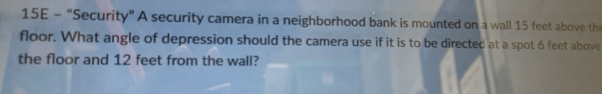 15E - “Security” A security camera in a neighborhood bank is mounted on a wall 15 feet above th 
floor. What angle of depression should the camera use if it is to be directed at a spot 6 feet above 
the floor and 12 feet from the wall?