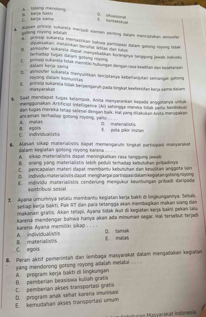 A. tolong menolong
B. kerja bakti
D. situasional
C. kerja sama
E. kontekstual
4. Alasan prinsip sukarela menjadi elemen penting dalam menciptakan atmosfer
gotong royong adalah . . . .
A. prinsip sukarela memastikan bahwa partisipasi dalam gotong royong tidak
dipaksakan, melainkan bersifat ikhlas dan tulus
B. atmosfer sukarela dapat menyebabkan kurangnya tanggung jawab individu
terhadap tugas dalam gotong royong
C. prinsip sukarela tidak memiliki hubungan dengan rasa keadilan dan kesetaraan
dalam kerja sama
D. atmosfer sukarela menyulitkan terciptanya keberlanjutan semangat gotong
royong dalam komunitas
E. prinsip sukarela tidak berpengaruh pada tingkat keefektifan kerja sama dalam
masyarakat
5. Saat mendapat tugas kelompok, Anita menyarankan kepada anggotanya untuk
menggunakan Artificiαl Intelligence (AI) sehingga mereka tidak perlu berdiskusi
dan tugas mereka tetap selesai dengan baik. Hal yang dilakukan Anita merupakan
ancaman terhadap gotong royong, yaitu . . . .
A. malas
D. materialistis
B. egois E. pola pikir instan
C. individualistis
6. Alasan sikap materialistis dapat memengaruhi tingkat partisipasi masyarakat
dalam kegiatan gotong royong karena . . . .
A. sikap materialistis dapat meningkatkan rasa tanggung jawab
B. orang yang materialistis lebih peduli terhadap kebutuhan pribadinya
C. pencapaian materi dapat membantu kebutuhan dan kesulitan anggota lain
D. individu materialistis dapat menghargai partisipasi dalam kegiatan gotong royong
E. individu materialistis cenderung mengukur keuntungan pribadi daripada
kontribusi sosial
7. Ayana umumnya selalu membantu kegiatan kerja bakti di lingkungannya. Sebab,
setiap kerja bakti, Pak RT dan para tetangga akan membagikan makan siang dan
makanan gratis. Akan tetapi, Ayana tidak ikut di kegiatan kerja bakti pekan lalu
karena mendengar bahwa hanya akan ada minuman segar. Hal tersebut terjadi
karena Ayana memiliki sikap . . . .
A. individualistis D. tamak
B. materialistis E. malas
C. egois
8. Peran aktif pemerintah dan lembaga masyarakat dalam mengadakan kegiatan
yang mendorong gotong royong adalah melalui . . . .
A. program kerja bakti di lingkungan
B. pemberian beasiswa kuliah gratis
C. pemberian akses transportasi gratis
D. program anak sehat karena imunisasi
E. kemudahan akses transportasi umum
Khidunan Masvarakat Indonesia