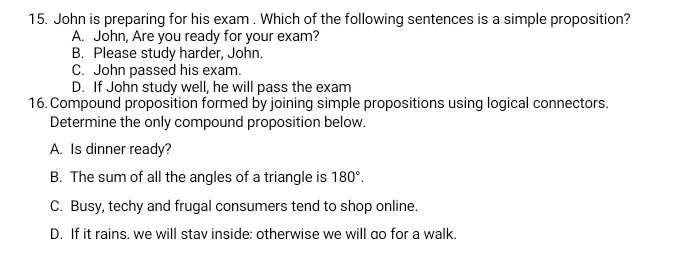 John is preparing for his exam . Which of the following sentences is a simple proposition?
A. John, Are you ready for your exam?
B. Please study harder, John.
C. John passed his exam.
D. If John study well, he will pass the exam
16. Compound proposition formed by joining simple propositions using logical connectors.
Determine the only compound proposition below.
A. Is dinner ready?
B. The sum of all the angles of a triangle is 180°.
C. Busy, techy and frugal consumers tend to shop online.
D. If it rains. we will stav inside: otherwise we will do for a walk.