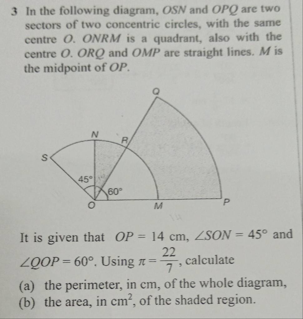 In the following diagram, OSN and OPQ are two
sectors of two concentric circles, with the same
centre O. ONRM is a quadrant, also with the
centre O. ORQ and OMP are straight lines. M is
the midpoint of OP.
It is given that OP=14cm,∠ SON=45° and
∠ QOP=60°. Using π = 22/7  , calculate
(a) the perimeter, in cm, of the whole diagram,
(b) the area, in cm^2 , of the shaded region.