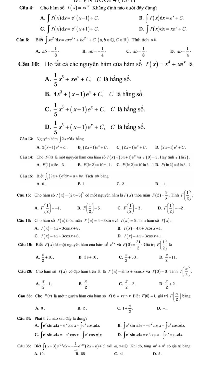 Cho hàm số f(x)=xe^x *. Khẳng định nào dưới đây đúng?
A. ∈t f(x)dx=e^x(x-1)+C. B. ∈t f(x)dx=e^x+C.
C. ∈t f(x)dx=e^x(x+1)+C. ∈t f(x)dx=xe^x+C.
D.
Câu 6: Biết ∈t xe^(2x)dx=axe^(2x)+be^(2x)+C(a,b∈ Q,C∈ R). Tính tích a.b.
A. ab=- 1/8 · B. ab=- 1/4 · C. ab= 1/8 · D. ab= 1/4 ·
Câu 10: Họ tất cả các nguyên hàm của hàm số f(x)=x^4+xe^x là
A.  1/5 x^5+xe^x+C, C là hằng số.
B. 4x^3+(x-1)e^x+C , C là hằng số.
C.  1/5 x^5+(x+1)e^x+C C C là hằng số.
D.  1/5 x^5+(x-1)e^x+C, C là hằng số.
Câu 13: Nguyên hàm | 2xe'dx bằng
A. 2(x-1)e^x+C. B. (2x+1)e^x+C. C. (2x-1)e^x+C. D. (2x-1)e^x+C.
Câu 14: Cho F(x) là một nguyên hàm của hàm số f(x)=(5x+1)e^x và F(0)=3. Hãy tính F(ln 2).
A. F(1)=5e-3. B. F(ln 2)=10e-1. C. F(ln 2)=10ln 2-1 D. F(ln 2)=5ln 2-1.
Câu 15: Biết ∈t _0^(1(2x+1)e^x)dx=a+be.. Tích ab bằng
A. 0 . B. 1. C. 2 . D. −1.
Câu 15: Cho hàm số f(x)=(2x-3)^3 có một nguyên hàm là F(x) thỏa mãn F(2)= 9/8 . Tính F( 1/2 ).
A. F( 1/2 )=-1. B. F( 1/2 )=5. C. F( 1/2 )=3. D. F( 1/2 )=-2.
Câu 16: Cho hàm số f(x) thỏa mãn f'(x)=4-3sin . x và f(π )=5. Tìm hàm số f(x).
A. f(x)=4x-3cos x+8. B. f(x)=4x+3cos x+1.
C. f(x)=4x+3cos x+8. D. f(x)=4x-3c n 5x+1.
Câu 19: Biết F(x) là một nguyên hàm của hàm số e^(2x) và F(0)= 21/2  - Giá trị F( 1/2 )la
A.  e/2 +10. B. 2e+10. C.  e/2 +50. D.  e/2 +11.
Câu 20: Cho hàm số f(x) có đạo hàm trên R là f'(x)=sin x+xcos x và f(0)=0. Tính f( π /2 ).
A.  π /2 -1.  π /2 .  π /2 -2. D.  π /2 +2.
B.
C.
Câu 28: Cho F(x) là một nguyên hàm của hàm số f(x)=xsin x. Biết F(0)=1 giá trị F( π /2 ) bằng
A. 0 . B. 2 . C. 1+ π /2 . D. -1.
Câu 34: Phát biểu nào sau đây là đúng?
A. ∈t e^xsin xdx=e^(x^xcos x+∈t e^x)cos xdx. B. ∈t e^xsin xdx=-e^x cos x+∈t e^xcos xdx
C. ∈t e^xsin xdx=-e^xcos x-∈t e^xcos xdx. D. ∈t e^xsin xdx=e^xcos x-∈t e^xcos xdx.
Câu 35: Biết ∈t (x+3)e^(-2x)dx=- 1/m e^(-2x)(2x+n)+C với m, n∈ Q.Khido tổng m^2+n^2 có giá trị bằng
A. 10 . B. 65 . C. 41 . D. 5 .