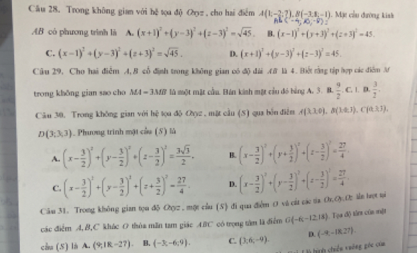 Cầu 28. Trong không gian với hệ tọa độ Oợz , cho hai điểm A(1;-2;?),B(-3;8;-1). Mặt cầu đường kinh
(-4,10,-8) :
AB có phương trình là A. (x+1)^2+(y-3)^2+(z-3)^2=sqrt(45). B. (x-1)^2+(y+3)^2+(z+3)^2=45.
C. (x-1)^2+(y-3)^2+(z+3)^2=sqrt(45). D. (x+1)^2+(y-3)^2+(z-3)^2=45.
Câu 29, Cho hai điễm A, B cổ định trong không gian có độ đài M là 4. Biết rằng tập hợp các điểm M
trong khŏng gian sao cho MA=3MB lù một mặt cầu. Bán kinh mặt cầu đó bảng A. 3. B.  9/2 .. C. |. D.  3/2 .
Câu 30. Trong không gian với hệ tọa độ Oyz , mặt cầu (S) qua bỗn điễm A(3,3,0),B(14,3),C(0,3,3),
D(3;3;3). Phương trình mặt của (5) là
A. (x- 3/2 )^2+(y- 3/2 )^2+(z- 3/2 )^2= 3sqrt(3)/2 . B. (x- 3/2 )^2+(y+ 3/2 )^2+(z- 3/2 )^2= 27/4 .
C. (x- 3/2 )^1+(y- 3/2 )^2+(z+ 3/2 )^2= 27/4 . D. (x- 3/2 )^2+(y- 3/2 )^2+(z- 3/2 )^1= 27/4 ·
Câu 31. Trong không gian tọu độ Oyz . một cầu (S) đi qua điểm O và cát các tia Or,Oy O ln lợt ại
các điểm A,B,C khác O thùa mãn tam giác ABC có trọng tâm là điểm G -6,-12,18. Tạa độ tân của một
cầu (S) là A. (9;18,-27). B. (-3;-6;9). C. (3;6;-9). D. (-9,-18,27).
T là hình chiến viêng góc của