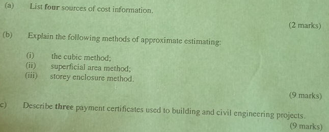 List four sources of cost information. 
(2 marks) 
(b) Explain the following methods of approximate estimating: 
(i) the cubic method; 
(ii) superficial area method; 
(iii) storey enclosure method. 
(9 marks) 
c) Describe three payment certificates used to building and civil engineering projects. 
(9 marks)