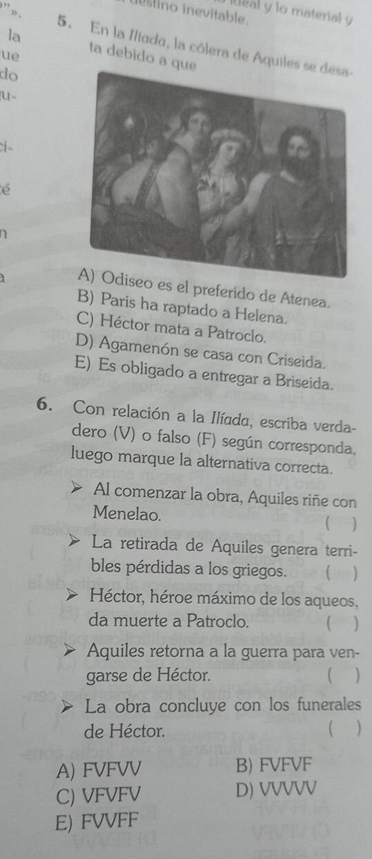 ” , .
iteal y lo material y
stino inevitable.
la
5. En la Iliada, la cólera de Aquiles
ue
ta debido a qu
do
u
e
a
es el preferido de Atenea.
B) Paris ha raptado a Helena.
C) Héctor mata a Patroclo.
D) Agamenón se casa con Criseida.
E) Es obligado a entregar a Briseida.
6. Con relación a la Ilíada, escriba verda-
dero (V) o falso (F) según corresponda,
luego marque la alternativa correcta.
Al comenzar la obra, Aquiles riñe con
Menelao. ( )
La retirada de Aquiles genera terri-
bles pérdidas a los griegos. )
Héctor, héroe máximo de los aqueos,
da muerte a Patroclo. ( )
Aquiles retorna a la guerra para ven-
garse de Héctor. )
La obra concluye con los funerales
de Héctor. ( )
A) FVFVV B) FVFVF
C) VFVFV D) VVVVV
E) FVVFF