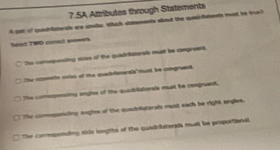 SA Attributes through Statements
A par of quatfaterat are simille which sstements about the queurfateain mant be tue?
Séled T9Q comect anewerk
The conesponding sides of the quadrfiatoral must be congreent.
The cmpusie se of the quaiblaterals must be congruent.
The corresponding angies of the quadriaterals must be congruent.
The comesponding angles of the quadriiaterals must each be right engles.
The corresponding side lengths of the quadrilaterals must be proportional.