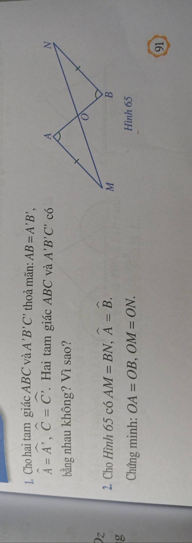 Cho hai tam giác ABC và A'B'C' thoả mãn: AB=A'B',
hat A=hat A', hat C=hat C'. Hai tam giác ABC và A'B'C' có 
bằng nhau không? Vì sao? 
Dz 
2. Cho Hình 65 có AM=BN, widehat A=widehat B. 
g 
Chứng minh: OA=OB, OM=ON. 
Hình 65
91