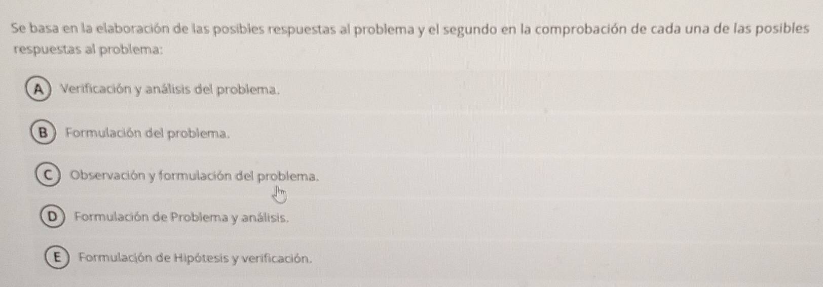 Se basa en la elaboración de las posibles respuestas al problema y el segundo en la comprobación de cada una de las posibles
respuestas al problema:
A ) Verificación y análisis del problema.
B ) Formulación del problema.
C Observación y formulación del problema.
D)Formulación de Problema y análisis.
E ) Formulación de Hipótesis y verificación.