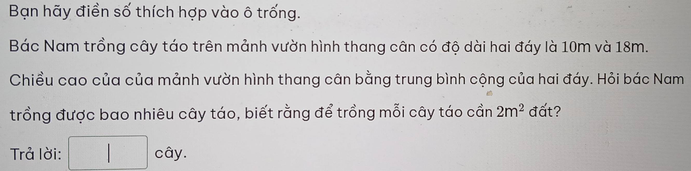 Bạn hãy điền số thích hợp vào ô trống. 
Bác Nam trồng cây táo trên mảnh vườn hình thang cân có độ dài hai đáy là 10m và 18m. 
Chiều cao của của mảnh vườn hình thang cân bằng trung bình cộng của hai đáy. Hỏi bác Nam 
trồng được bao nhiêu cây táo, biết rằng để trồng mỗi cây táo cần 2m^2 đất? 
Trả lời: □ cdy.